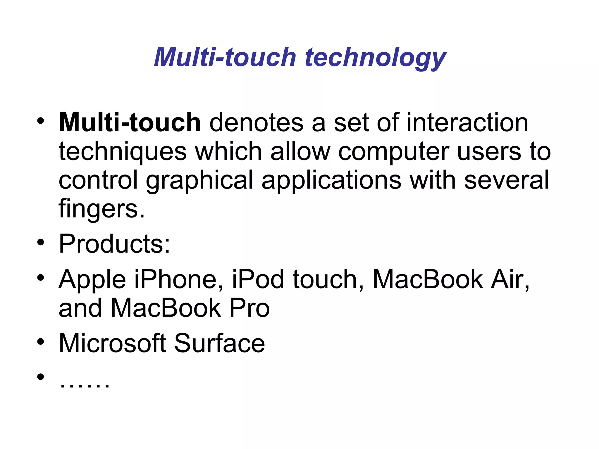 Multi-touch technology

• Multi-touch denotes a set of interaction
  techniques which allow computer users to
  control graphical applications with several
  fingers.
• Products:
• Apple iPhone, iPod touch, MacBook Air,
  and MacBook Pro
• Microsoft Surface
• ……
 