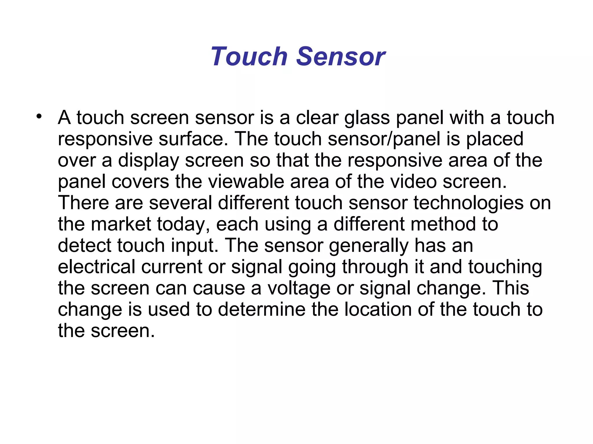 Touch Sensor

• A touch screen sensor is a clear glass panel with a touch
  responsive surface. The touch sensor/panel is placed
  over a display screen so that the responsive area of the
  panel covers the viewable area of the video screen.
  There are several different touch sensor technologies on
  the market today, each using a different method to
  detect touch input. The sensor generally has an
  electrical current or signal going through it and touching
  the screen can cause a voltage or signal change. This
  change is used to determine the location of the touch to
  the screen.
 