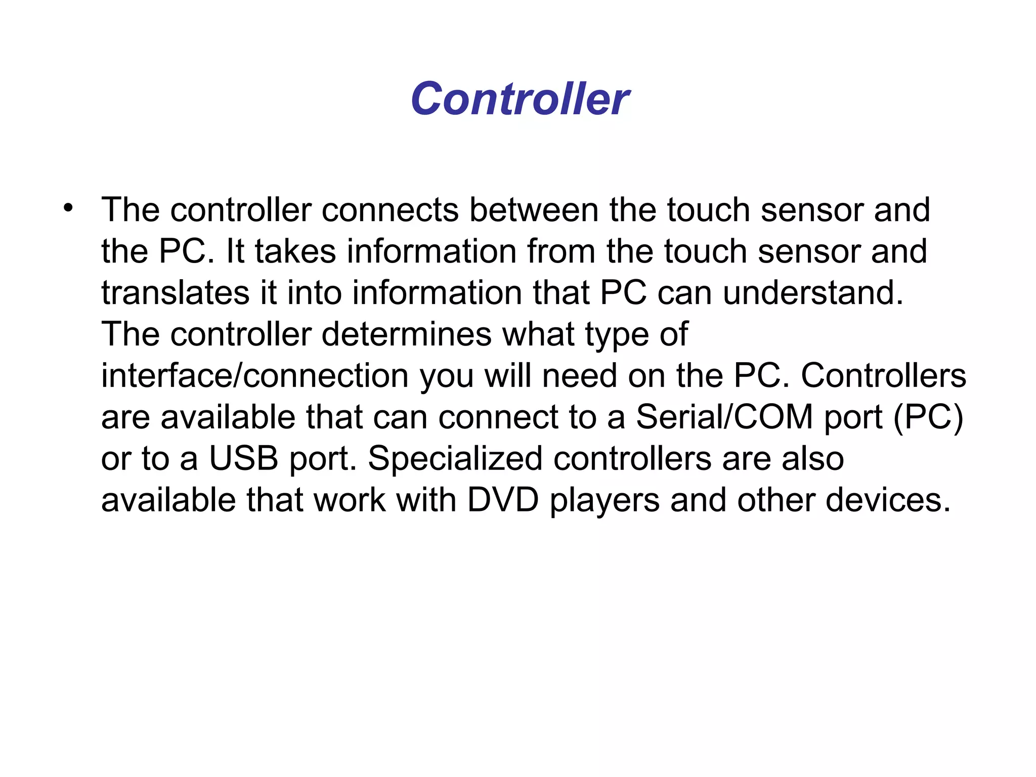 Controller

• The controller connects between the touch sensor and
  the PC. It takes information from the touch sensor and
  translates it into information that PC can understand.
  The controller determines what type of
  interface/connection you will need on the PC. Controllers
  are available that can connect to a Serial/COM port (PC)
  or to a USB port. Specialized controllers are also
  available that work with DVD players and other devices.
 