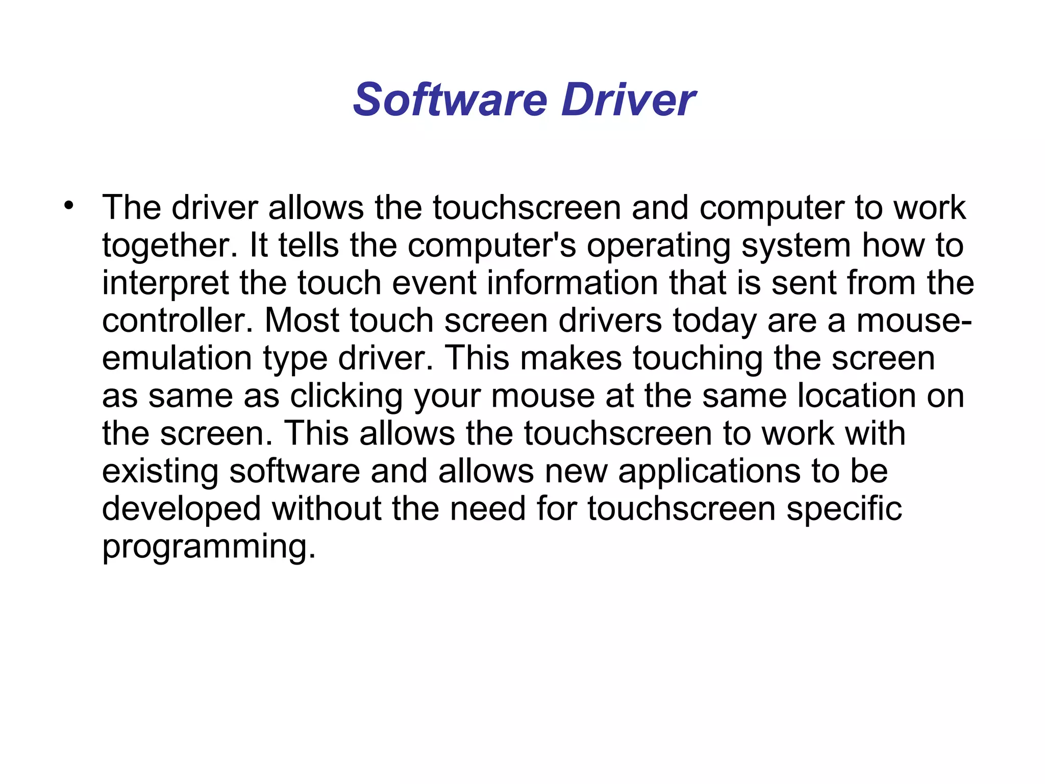 Software Driver

• The driver allows the touchscreen and computer to work
  together. It tells the computer's operating system how to
  interpret the touch event information that is sent from the
  controller. Most touch screen drivers today are a mouse-
  emulation type driver. This makes touching the screen
  as same as clicking your mouse at the same location on
  the screen. This allows the touchscreen to work with
  existing software and allows new applications to be
  developed without the need for touchscreen specific
  programming.
 