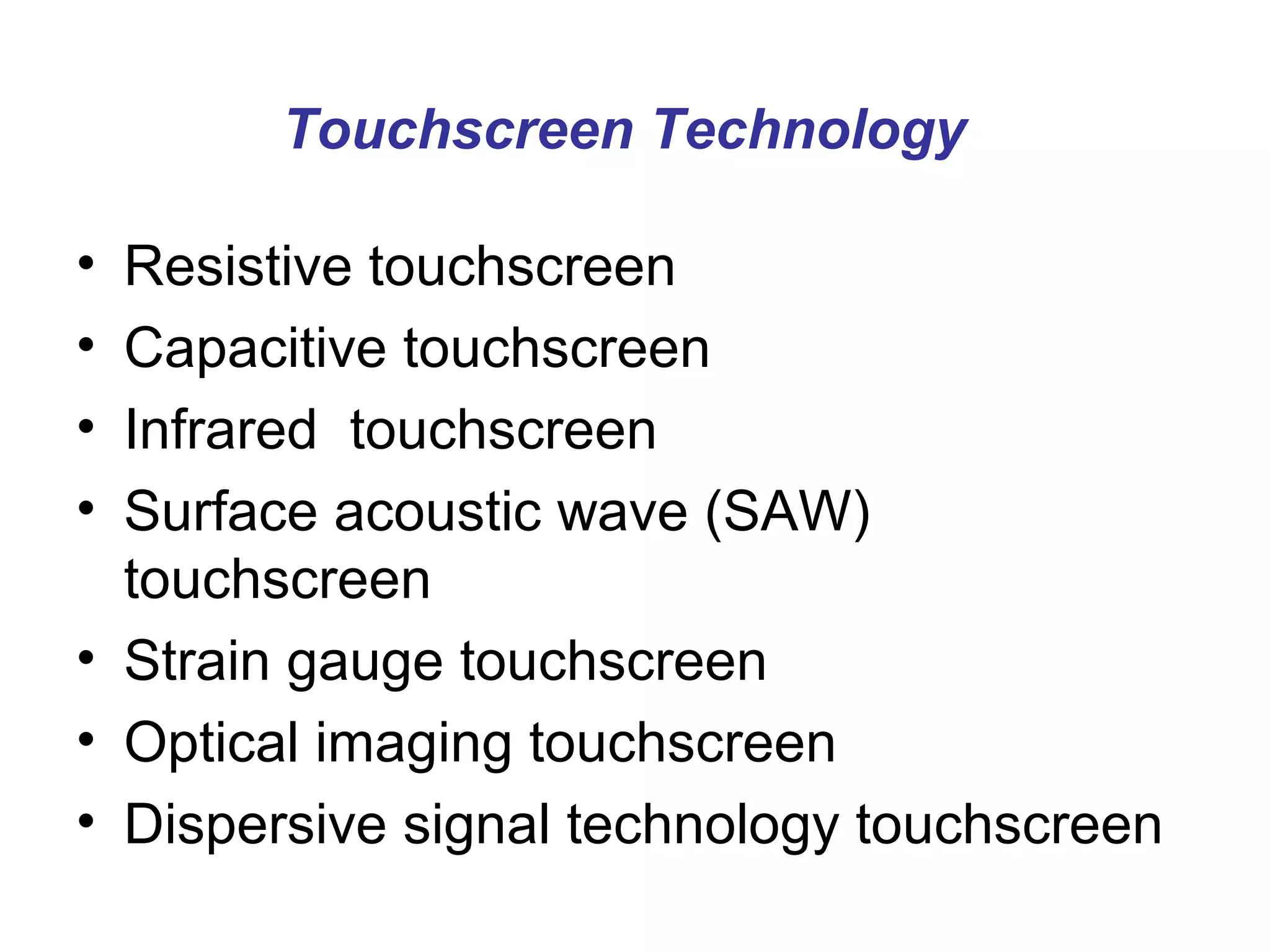 Touchscreen Technology

• Resistive touchscreen
• Capacitive touchscreen
• Infrared touchscreen
• Surface acoustic wave (SAW)
  touchscreen
• Strain gauge touchscreen
• Optical imaging touchscreen
• Dispersive signal technology touchscreen
 