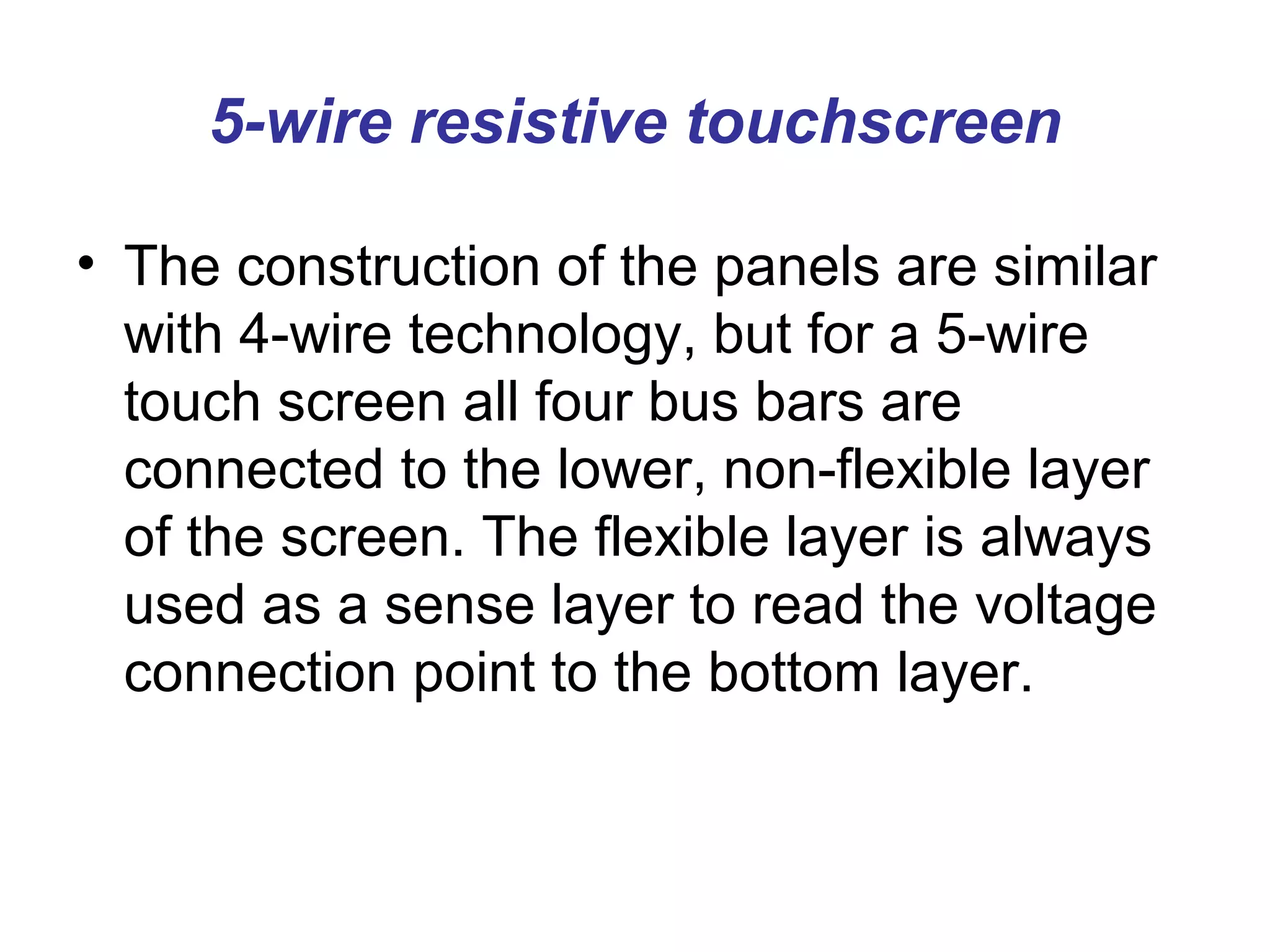 5-wire resistive touchscreen

• The construction of the panels are similar
  with 4-wire technology, but for a 5-wire
  touch screen all four bus bars are
  connected to the lower, non-flexible layer
  of the screen. The flexible layer is always
  used as a sense layer to read the voltage
  connection point to the bottom layer.
 