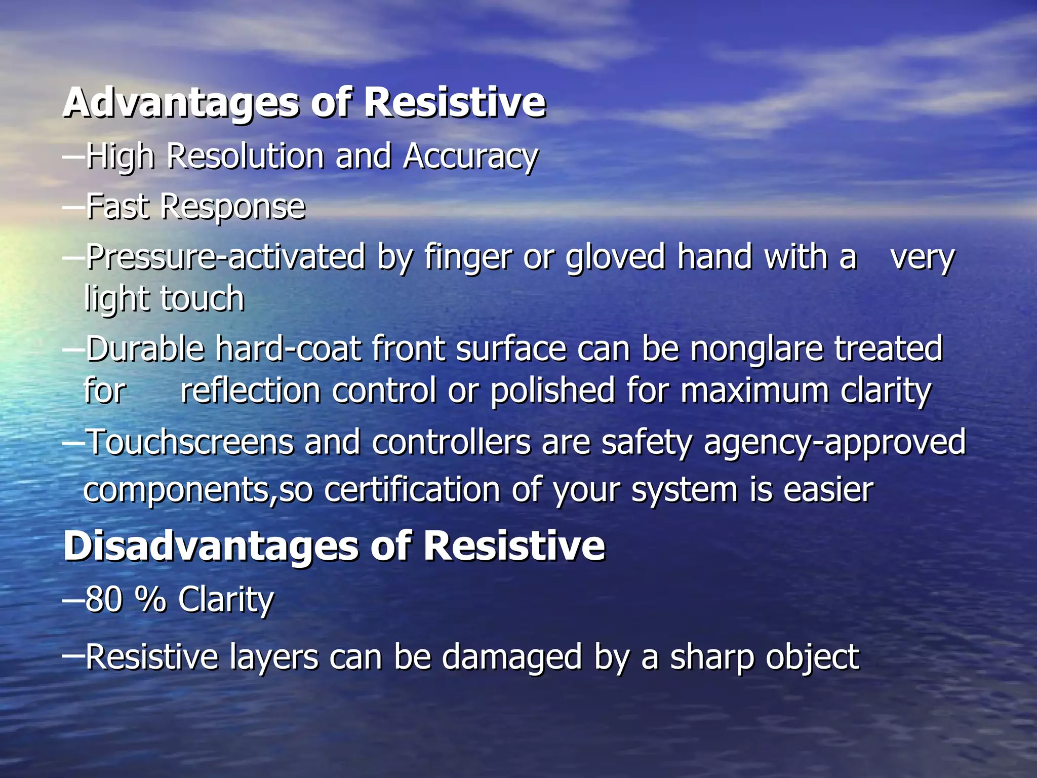 Advantages of Resistive   High Resolution and Accuracy  Fast Response  Pressure-activated by finger or gloved hand with a  very light touch  Durable hard-coat front surface can be nonglare treated for     reflection control or polished for maximum clarity  Touchscreens and controllers are safety agency-approved components,so certification of your system is easier   Disadvantages of Resistive   80 % Clarity  Resistive layers can be damaged by a sharp object   
