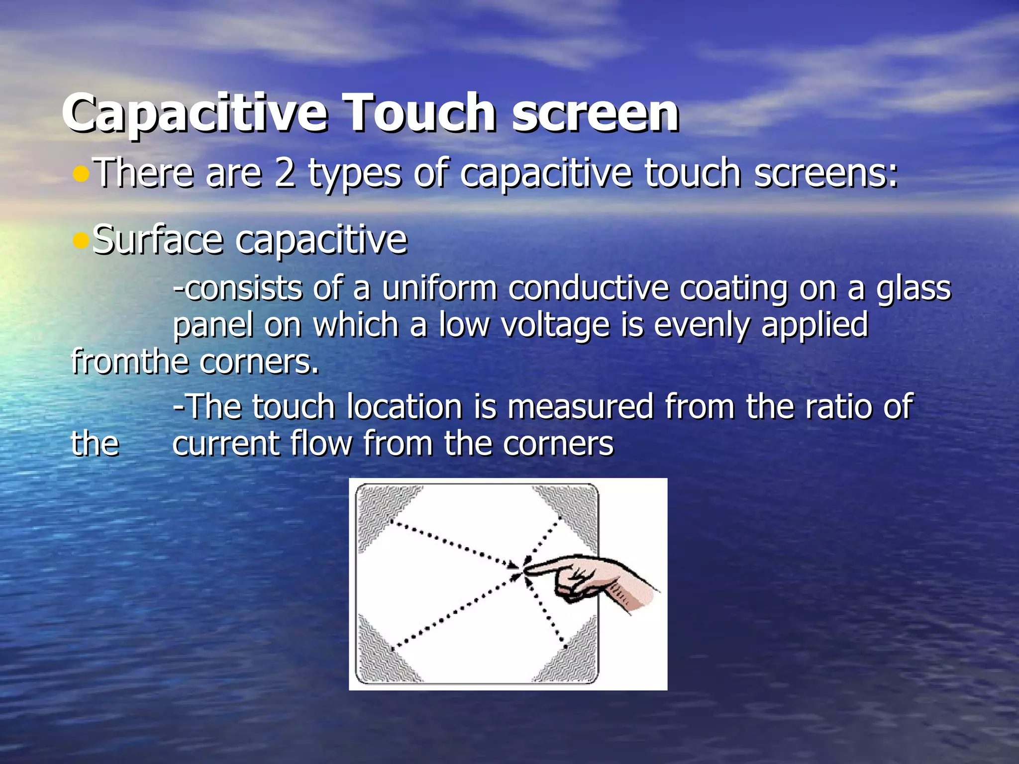 Capacitive Touch screen There are 2 types of capacitive touch screens: Surface capacitive   -consists of a uniform conductive coating on a glass  panel on which a low voltage is evenly applied  fromthe corners.  -The touch location is measured from the ratio of the  current flow from the corners 