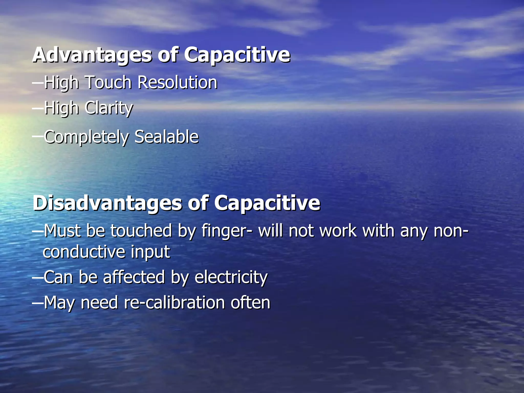 Advantages of Capacitive   High Touch Resolution  High Clarity  Completely Sealable   Disadvantages of Capacitive     Must be touched by finger- will not work with any non-  conductive input  Can be affected by electricity  May need re-calibration often  