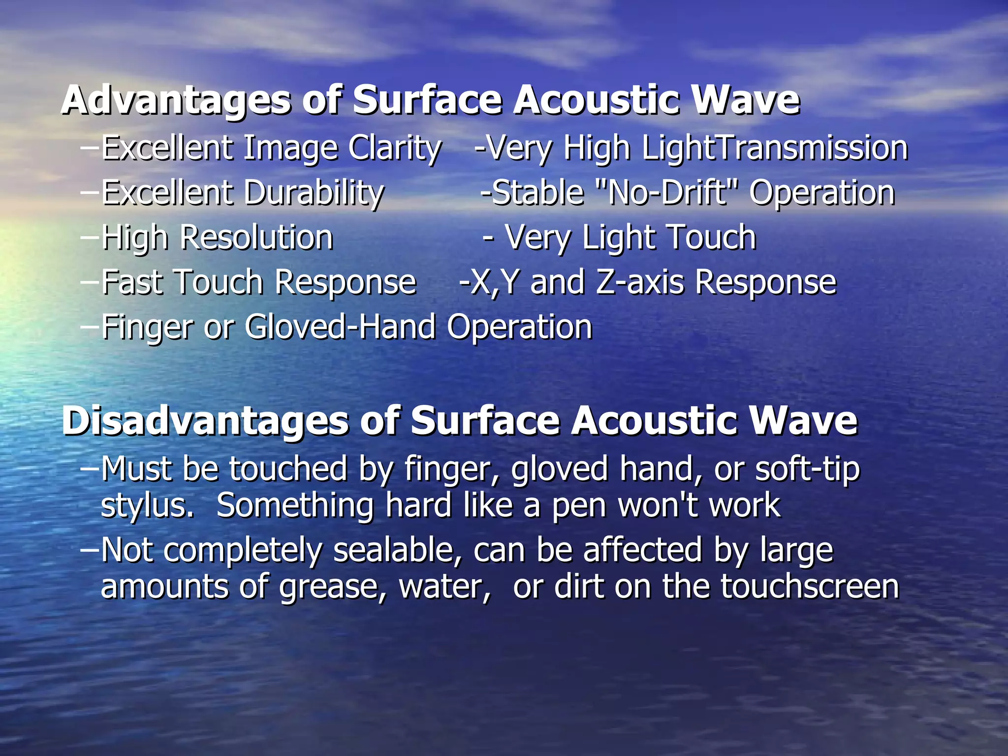 Advantages of Surface Acoustic Wave   Excellent Image Clarity  -Very High LightTransmission  Excellent Durability  -Stable "No-Drift" Operation  High Resolution  - Very Light Touch  Fast Touch Response  -X,Y and Z-axis Response  Finger or Gloved-Hand Operation  Disadvantages of Surface Acoustic Wave   Must be touched by finger, gloved hand, or soft-tip stylus.  Something hard like a pen won't work  Not completely sealable, can be affected by large  amounts of grease, water,  or dirt on the touchscreen  