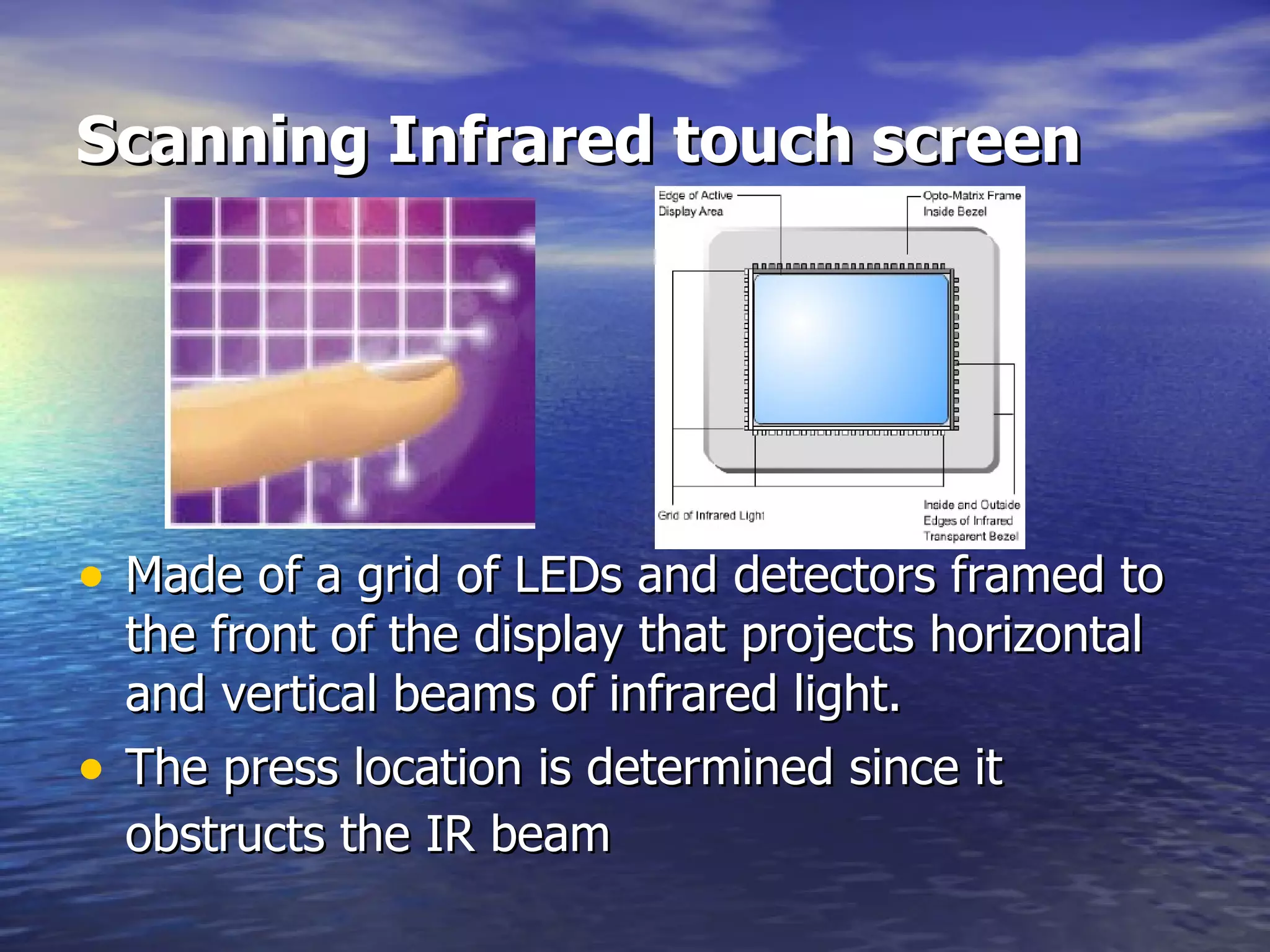 Scanning Infrared touch screen Made of a grid of LEDs and detectors framed to the front of the display that projects horizontal and vertical beams of infrared light.   The press location is determined since it obstructs the IR beam   