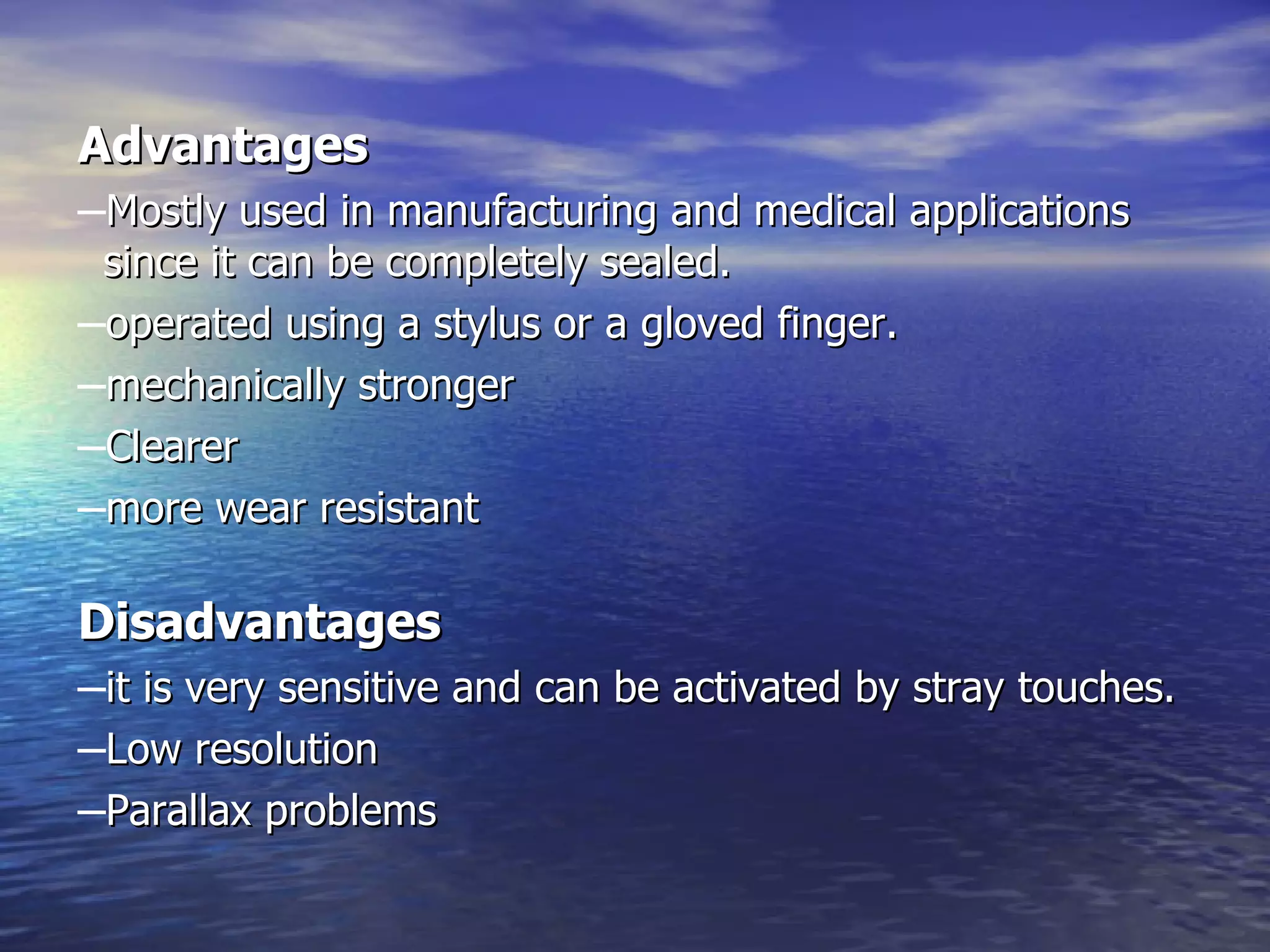 Advantages Mostly used in manufacturing and medical applications since it can be completely sealed.  operated using a stylus or a gloved finger. mechanically stronger  Clearer more wear resistant   Disadvantages it is very sensitive and can be activated by stray touches. Low resolution  Parallax problems 