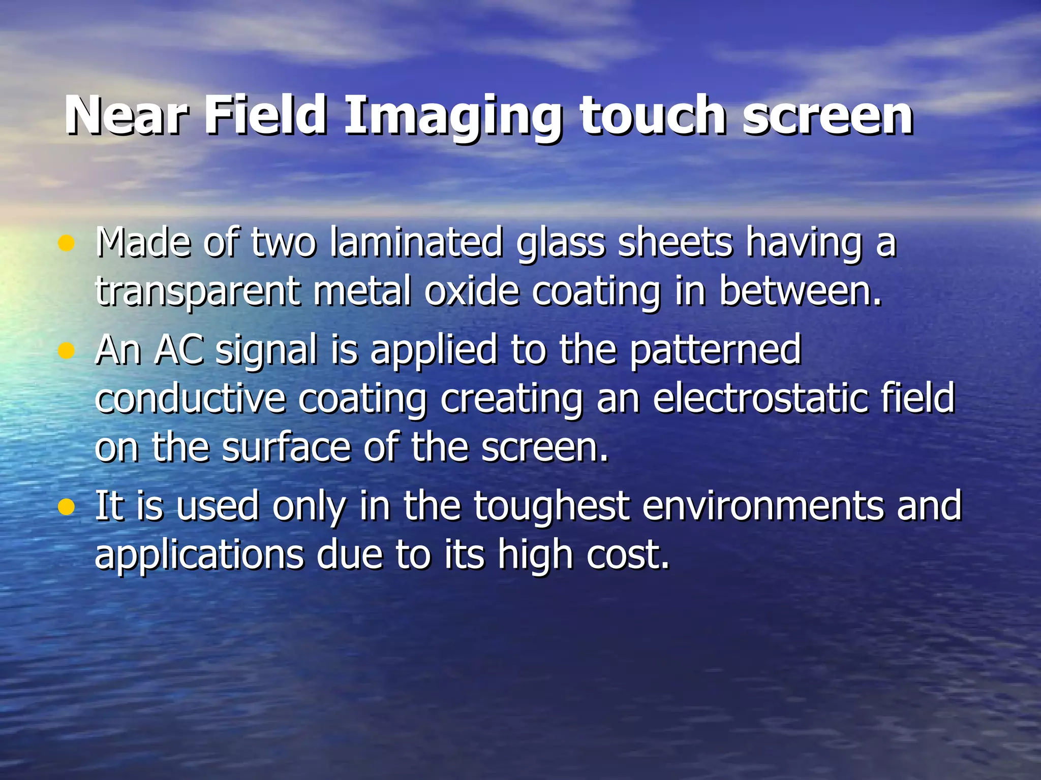 Near Field Imaging touch screen Made of two laminated glass sheets having a transparent metal oxide coating in between. An AC signal is applied to the patterned conductive coating creating an electrostatic field on the surface of the screen.  It is used only in the toughest environments and applications  due to its high cost. 