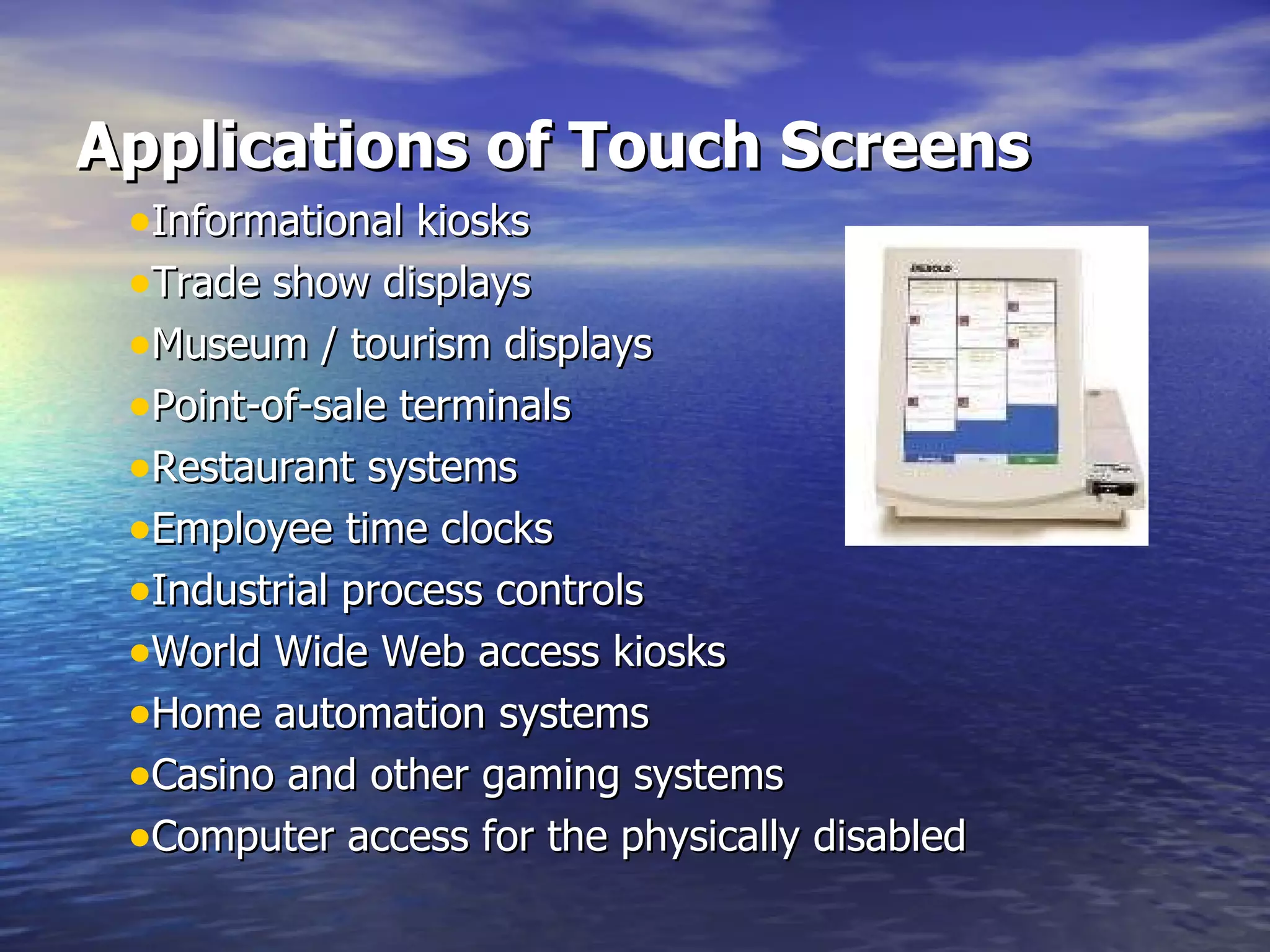 Applications of Touch Screens     Informational kiosks  Trade show displays  Museum / tourism displays  Point-of-sale terminals  Restaurant systems  Employee time clocks  Industrial process controls  World Wide Web access kiosks  Home automation systems  Casino and other gaming systems  Computer access for the physically disabled  