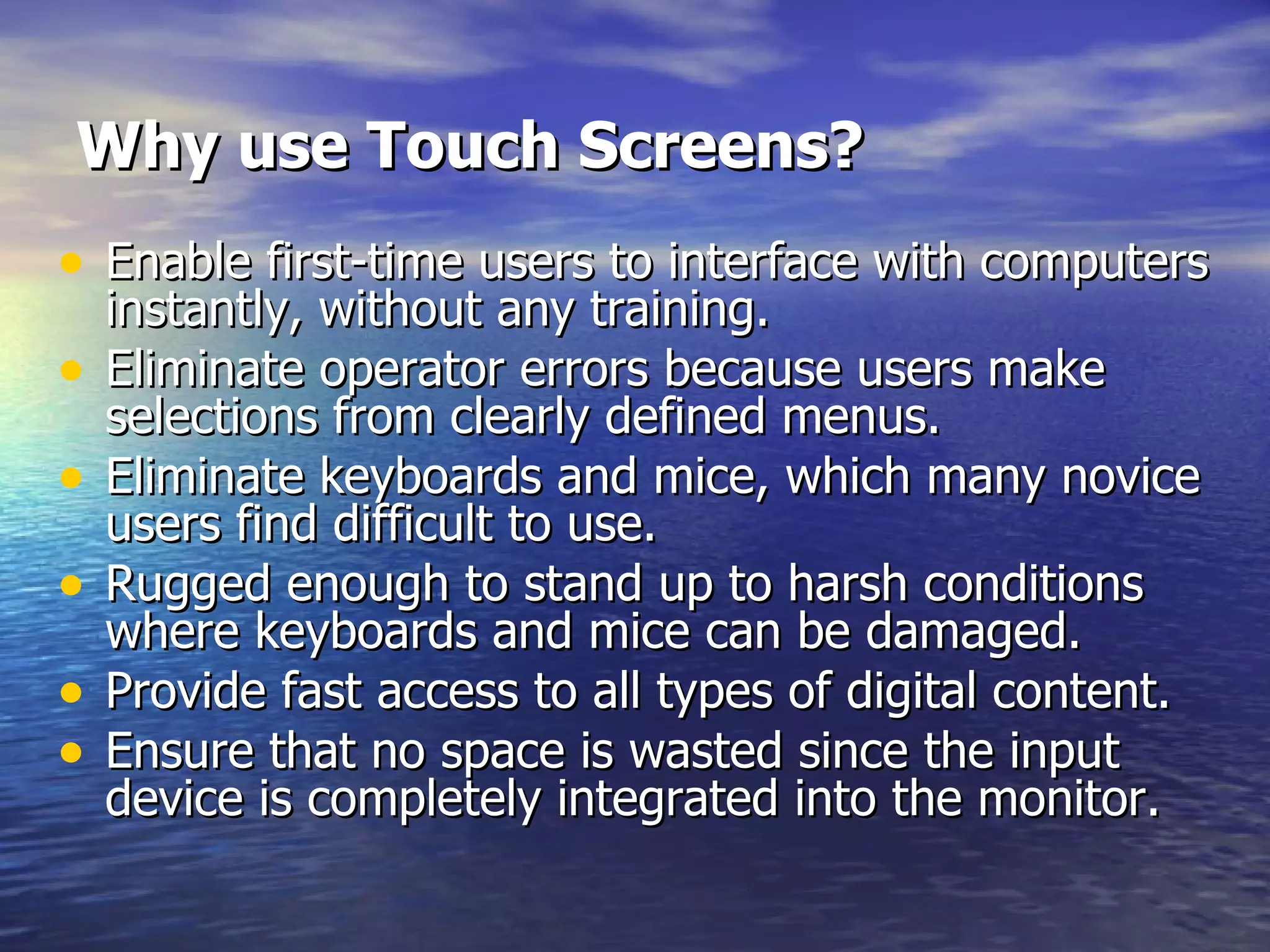 Why use Touch Screens?   Enable first-time users to interface with computers instantly, without any training.  Eliminate operator errors because users make selections from clearly defined menus.  Eliminate keyboards and mice, which many novice users find difficult to use.  Rugged enough to stand up to harsh conditions where keyboards and mice can be damaged.  Provide fast access to all types of digital content.  Ensure that no space is wasted since the input device is completely integrated into the monitor. 