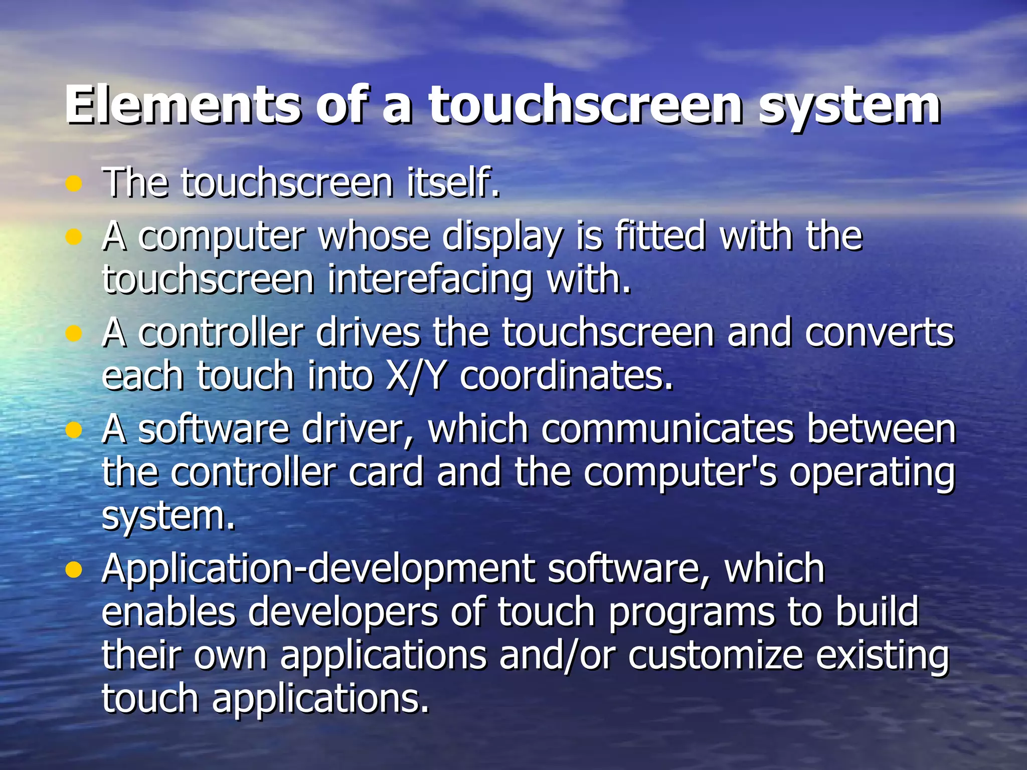 Elements of a touchscreen system The touchscreen itself.  A computer whose display is fitted with the touchscreen interefacing with.  A controller drives the touchscreen and converts each touch into X/Y coordinates.  A software driver, which communicates between the controller card and the computer's operating system.  Application-development software, which enables developers of touch programs to build their own applications and/or customize existing touch applications. 