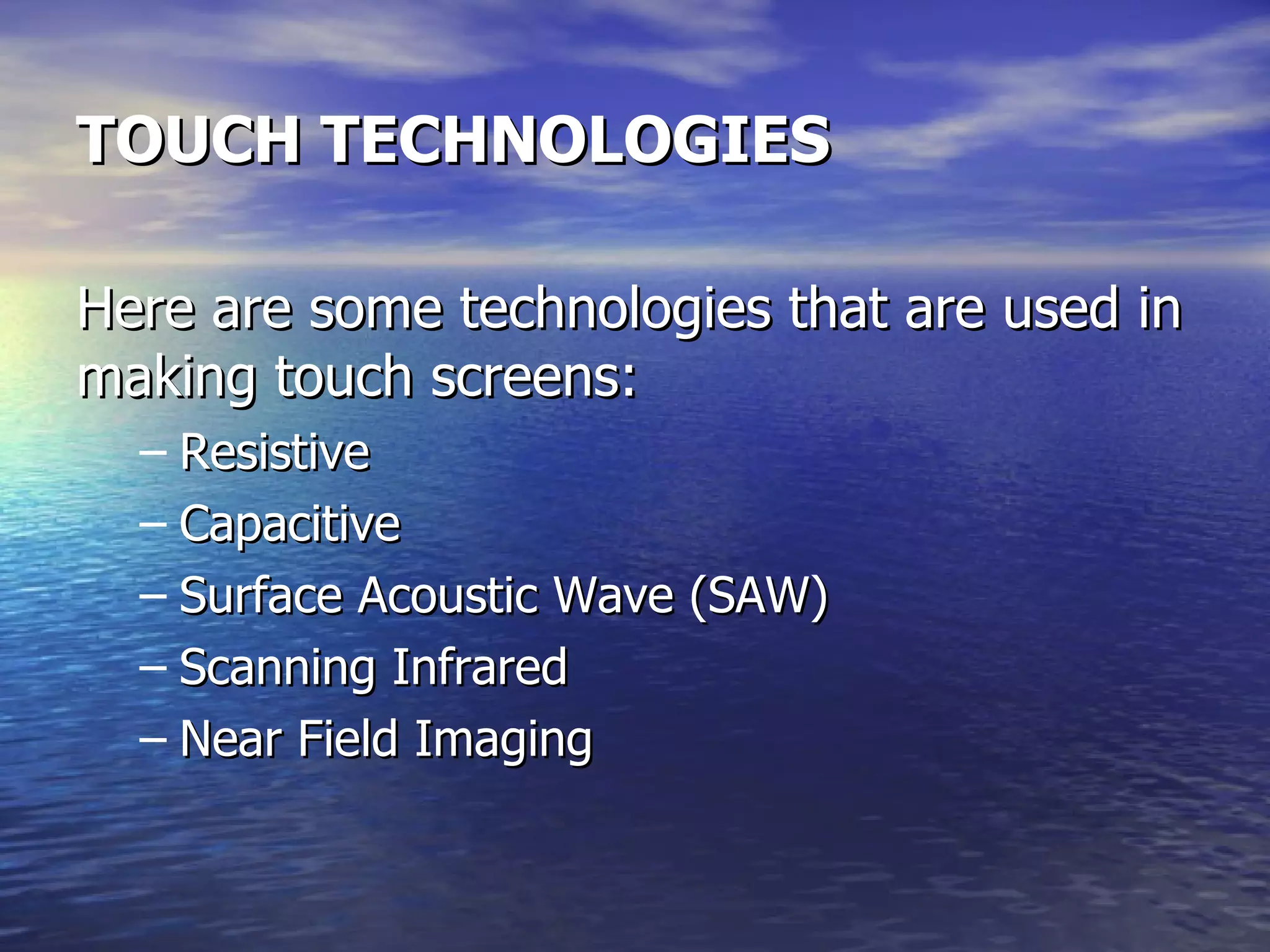 TOUCH TECHNOLOGIES Here are some technologies that are used in making touch screens: Resistive Capacitive Surface Acoustic Wave (SAW) Scanning Infrared Near Field Imaging 