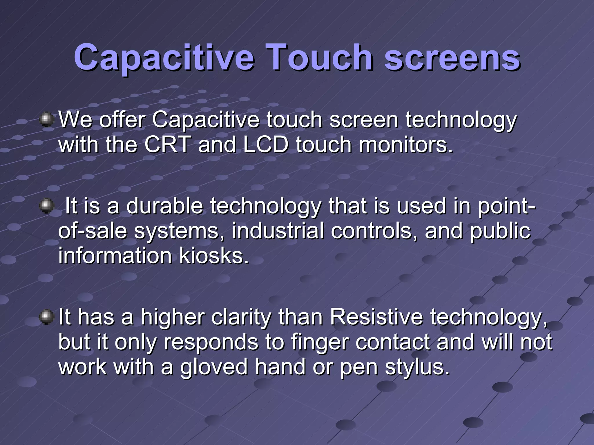 Capacitive Touch screens We offer Capacitive touch screen technology with the CRT and LCD touch monitors. It is a durable technology that is used in point-of-sale systems, industrial controls, and public information kiosks. It has a higher clarity than Resistive technology, but it only responds to finger contact and will not work with a gloved hand or pen stylus.  