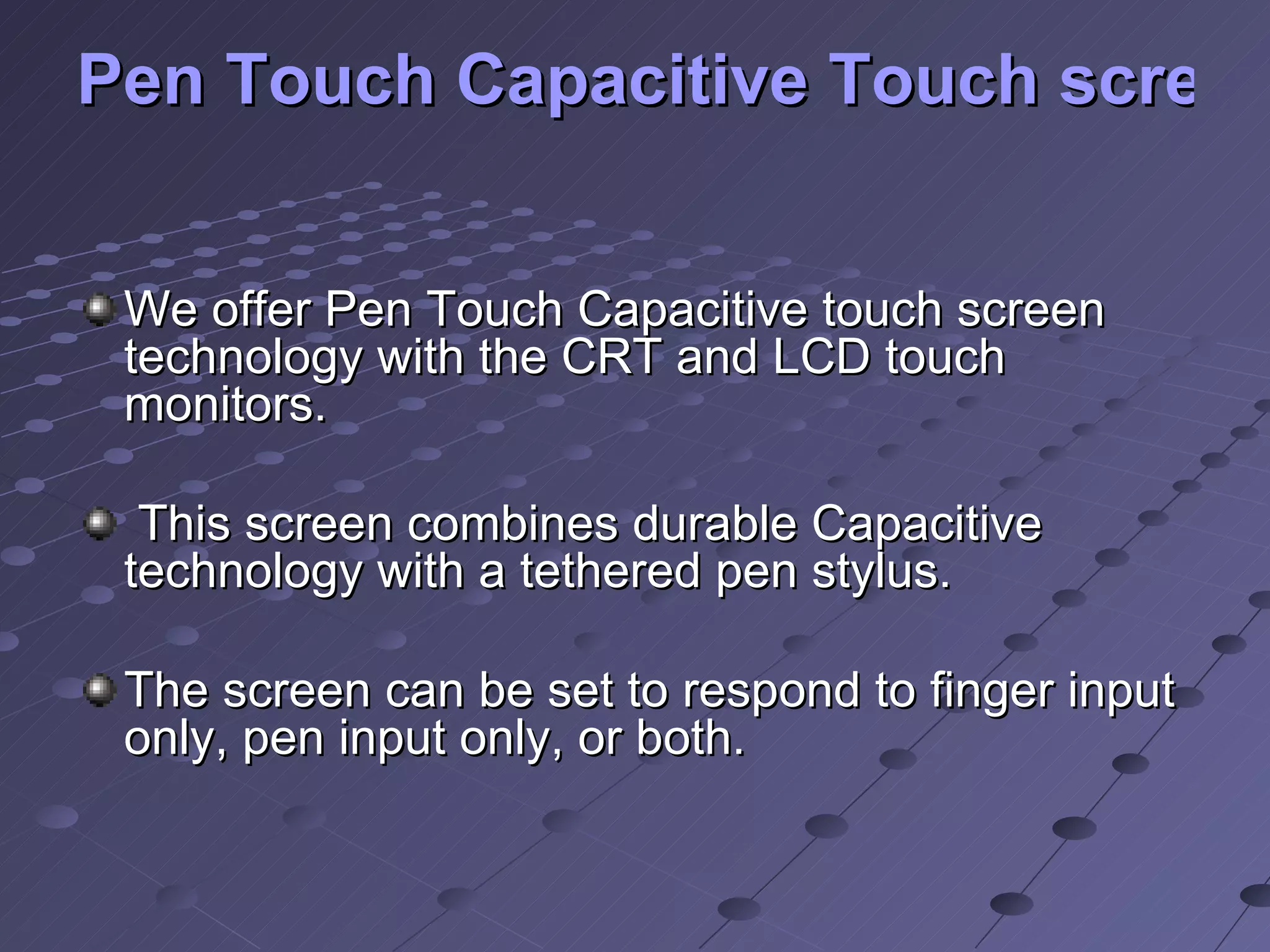 Pen Touch Capacitive Touch screens   We offer Pen Touch Capacitive touch screen technology with the CRT and LCD touch monitors. This screen combines durable Capacitive technology with a tethered pen stylus. The screen can be set to respond to finger input only, pen input only, or both. 
