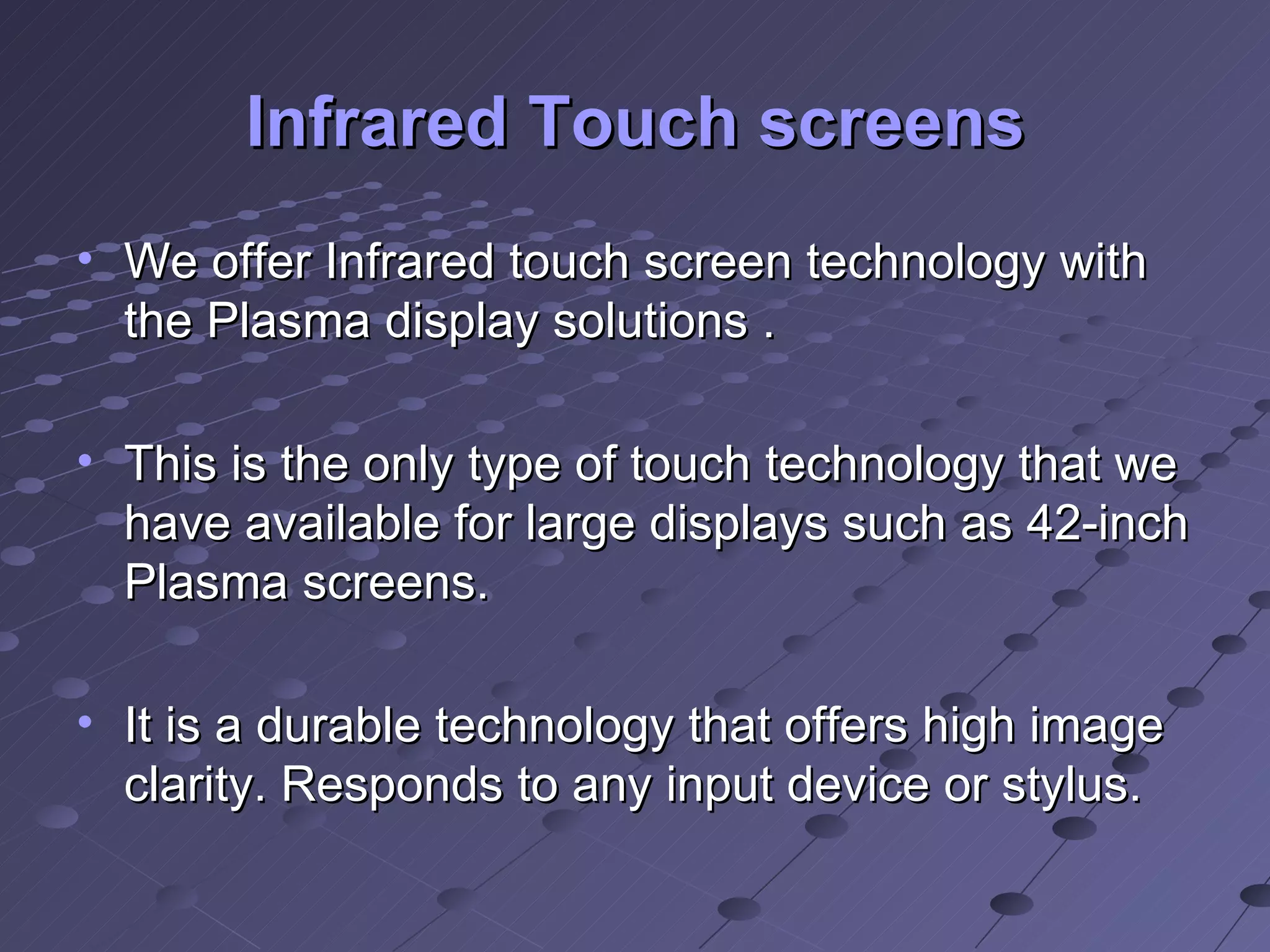 Infrared Touch screens We offer Infrared touch screen technology with the Plasma display solutions . This is the only type of touch technology that we have available for large displays such as 42-inch Plasma screens. It is a durable technology that offers high image clarity. Responds to any input device or stylus. 