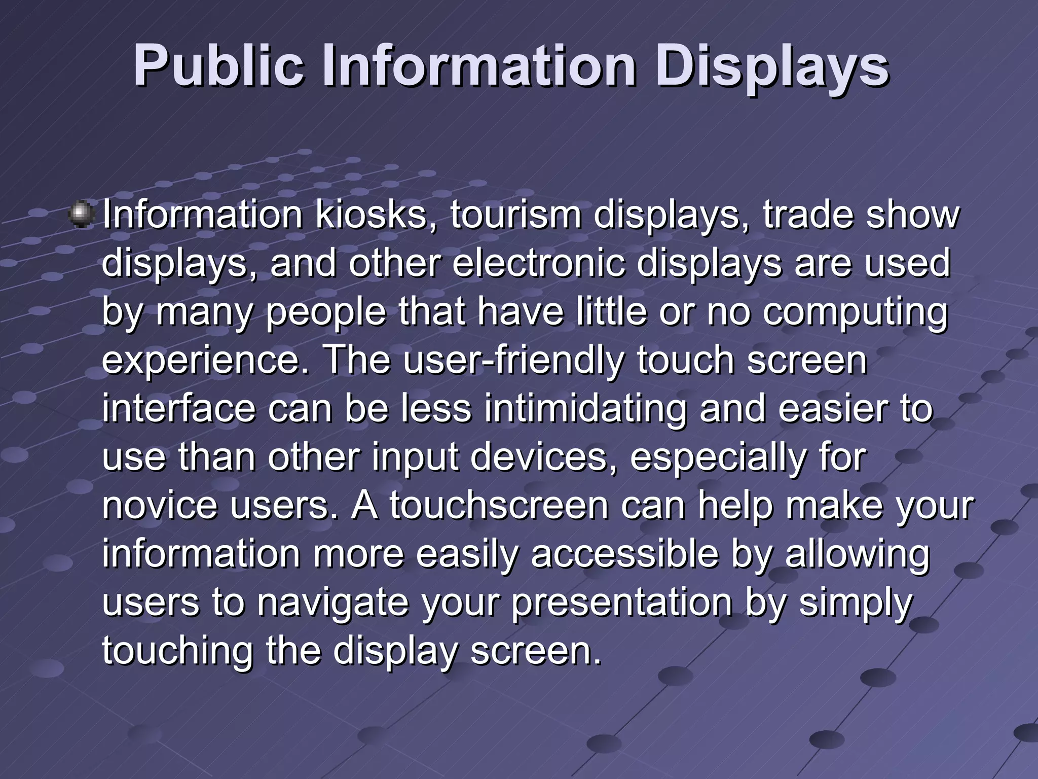 Public Information Displays   Information kiosks, tourism displays, trade show displays, and other electronic displays are used by many people that have little or no computing experience. The user-friendly touch screen interface can be less intimidating and easier to use than other input devices, especially for novice users. A touchscreen can help make your information more easily accessible by allowing users to navigate your presentation by simply touching the display screen.  