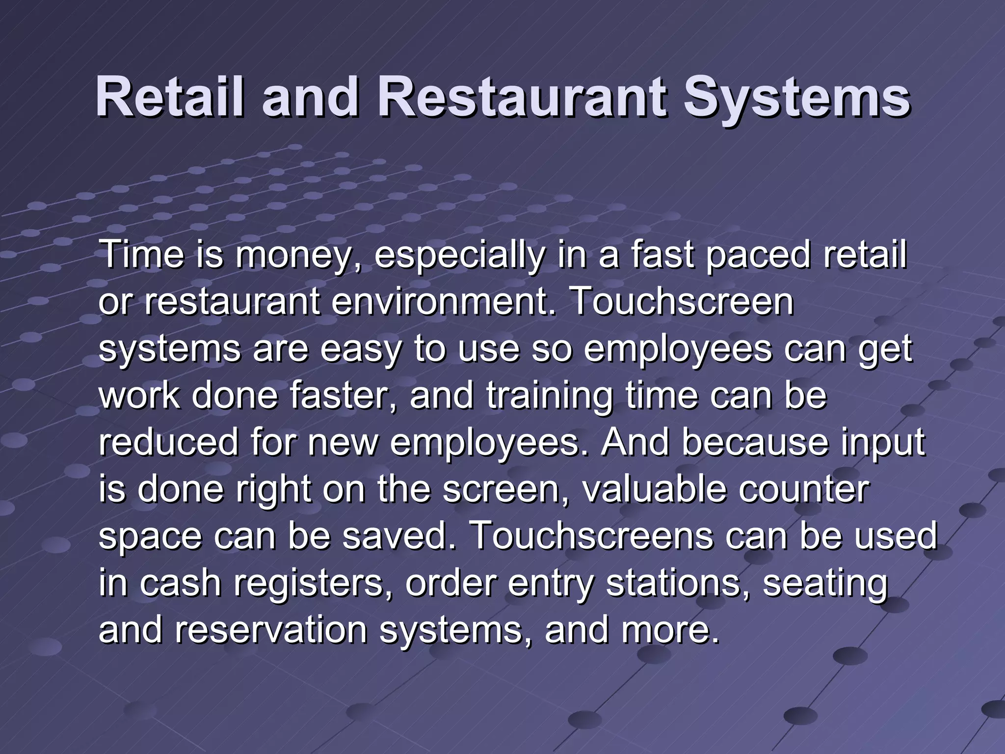 Retail and Restaurant Systems Time is money, especially in a fast paced retail or restaurant environment. Touchscreen systems are easy to use so employees can get work done faster, and training time can be reduced for new employees. And because input is done right on the screen, valuable counter space can be saved. Touchscreens can be used in cash registers, order entry stations, seating and reservation systems, and more.  