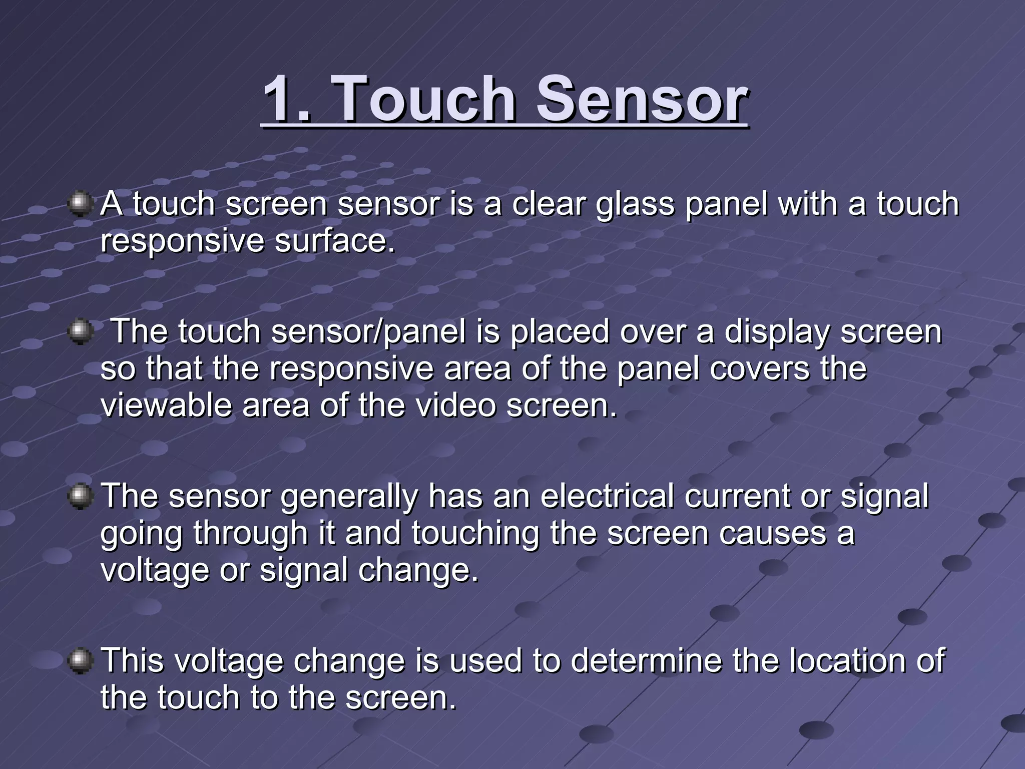 1. Touch Sensor   A touch screen sensor is a clear glass panel with a touch responsive surface. The touch sensor/panel is placed over a display screen so that the responsive area of the panel covers the viewable area of the video screen.  The sensor generally has an electrical current or signal going through it and touching the screen causes a voltage or signal change.  This voltage change is used to determine the location of the touch to the screen.  
