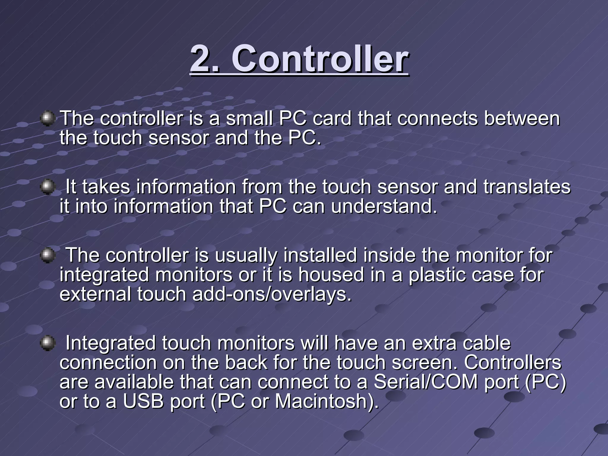 2. Controller   The controller is a small PC card that connects between the touch sensor and the PC. It takes information from the touch sensor and translates it into information that PC can understand. The controller is usually installed inside the monitor for integrated monitors or it is housed in a plastic case for external touch add-ons/overlays. Integrated touch monitors will have an extra cable connection on the back for the touch screen. Controllers are available that can connect to a Serial/COM port (PC) or to a USB port (PC or Macintosh).  