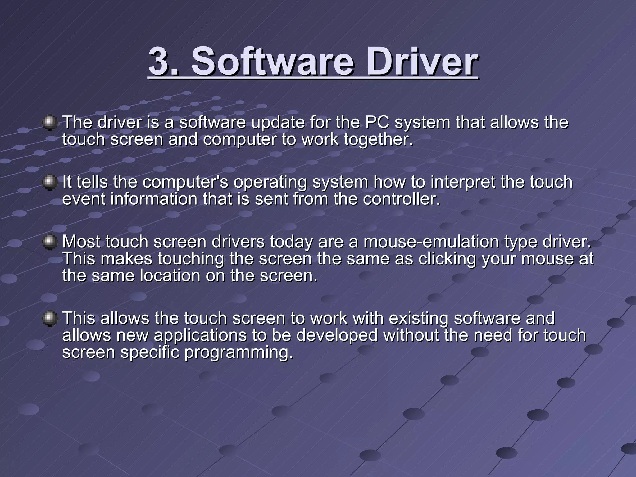 3. Software Driver   The driver is a software update for the PC system that allows the touch screen and computer to work together.  It tells the computer's operating system how to interpret the touch event information that is sent from the controller. Most touch screen drivers today are a mouse-emulation type driver. This makes touching the screen the same as clicking your mouse at the same location on the screen.  This allows the touch screen to work with existing software and allows new applications to be developed without the need for touch screen specific programming.  