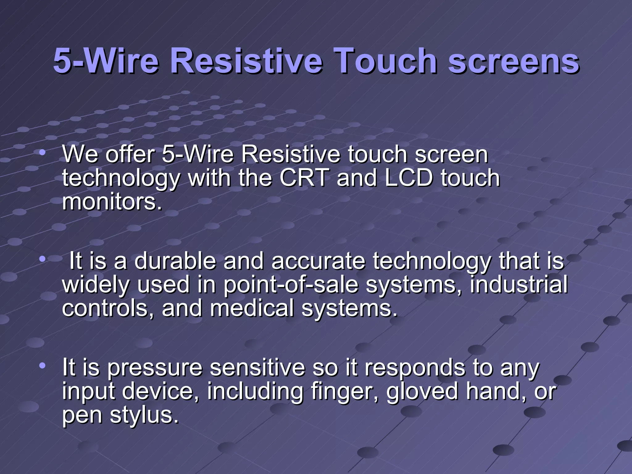 5-Wire Resistive Touch screens We offer 5-Wire Resistive touch screen technology with the CRT and LCD touch monitors. It is a durable and accurate technology that is widely used in point-of-sale systems, industrial controls, and medical systems.  It is pressure sensitive so it responds to any input device, including finger, gloved hand, or pen stylus.  