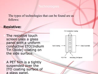 Technologies

   The types of technologies that can be found are as
   follows:

Resistive:

● The resistive touch
  screen uses a glass
  panel with a uniform
  conductive ITO(Indium
  Tin Oxide) coating on
  the side surface.

● A PET film is a tightly
  suspended over the
  ITO coating surface of
  a glass panel.
 