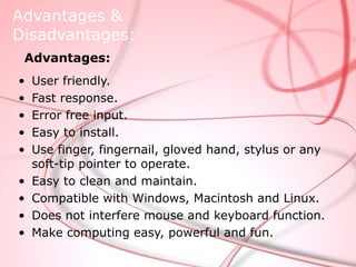 Advantages &
Disadvantages:
 Advantages:
•   User friendly.
•   Fast response.
•   Error free input.
•   Easy to install.
•   Use finger, fingernail, gloved hand, stylus or any
    soft-tip pointer to operate.
•   Easy to clean and maintain.
•   Compatible with Windows, Macintosh and Linux.
•   Does not interfere mouse and keyboard function.
•   Make computing easy, powerful and fun.
 