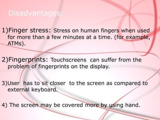 Disadvantages:

1)Finger stress: Stress on human fingers when used
  for more than a few minutes at a time. (for example,
  ATMs).


2)Fingerprints: Touchscreens can suffer from the
  problem of fingerprints on the display.


3)User has to sit closer to the screen as compared to
  external keyboard.

4) The screen may be covered more by using hand.
 