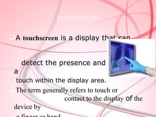 INTRODUCTION


A touchscreen is a display that can


     detect the presence and location of
 a
  touch within the display area.
The term generally refers to touch or
                  contact to the display of the
 device by
 