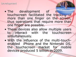 Development


  • The     development      of    multipoint
    touchscreen facilitated the tracking of
    more than one finger on the screen,
    thus operations that require more than
    one finger are possible.
  • These devices also allow multiple users
    to interact with the touchscreen
    simultaneously.
  • With the influence of the multi-touch-
    enabled iPhone and the Nintendo DS,
    the touchscreen market for mobile
    devices produced 5 billion in 2009.
 