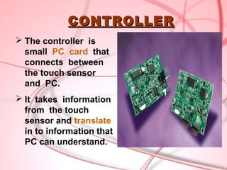 CONTROLLER
 The controller is
  small PC card that
  connects between
  the touch sensor
  and PC.
 It takes information
  from the touch
  sensor and translate
  in to information that
  PC can understand.
 