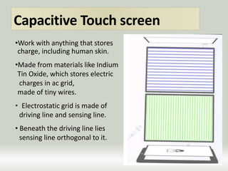 Capacitive Touch screen
•Work with anything that stores
charge, including human skin.
•Made from materials like Indium
Tin Oxide, which stores electric
charges in ac grid,
made of tiny wires.
• Electrostatic grid is made of
driving line and sensing line.
• Beneath the driving line lies
sensing line orthogonal to it.
 