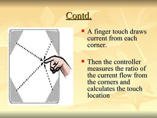 Contd. <ul><li>A finger touch draws current from each corner. </li></ul><ul><li>Then the controller measures the ratio of ...