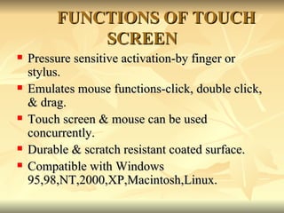 FUNCTIONS OF TOUCH SCREEN <ul><li>Pressure sensitive activation-by finger or stylus. </li></ul><ul><li>Emulates mouse func...