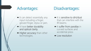 Advantages: Disadvantages:
 It can detect essentially any
input including a finger,
gloved finger, stylus or pen.
 It have better durability
and optical clarity.
 Higher accuracy than other
technologies.
 It is sensitive to dirt/dust
that can interfere with the
IR beams.
 It suffer from parallax in
curved surfaces and
accidental press
 Low resolution
 