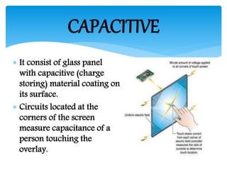  It consist of glass panel
with capacitive (charge
storing) material coating on
its surface.
 Circuits located at the
corners of the screen
measure capacitance of a
person touching the
overlay.
CAPACITIVE
 