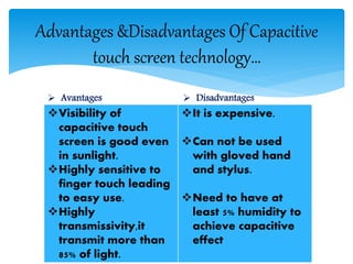 Advantages &Disadvantages Of Capacitive
touch screen technology…
Visibility of
capacitive touch
screen is good even
in sunlight.
Highly sensitive to
finger touch leading
to easy use.
Highly
transmissivity,it
transmit more than
85% of light.
It is expensive.
Can not be used
with gloved hand
and stylus.
Need to have at
least 5% humidity to
achieve capacitive
effect
 Avantages  Disadvantages
 