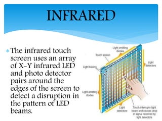 The infrared touch
screen uses an array
of X-Y infrared LED
and photo detector
pairs around the
edges of the screen to
detect a disruption in
the pattern of LED
beams.
INFRARED
 