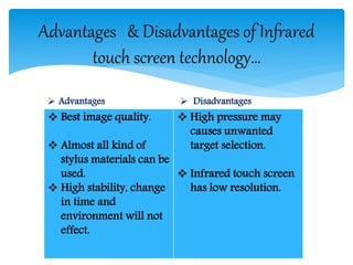 Advantages & Disadvantages of Infrared
touch screen technology…
 Best image quality.
 Almost all kind of
stylus materials can be
used.
 High stability, change
in time and
environment will not
effect.
 High pressure may
causes unwanted
target selection.
 Infrared touch screen
has low resolution.
 Advantages  Disadvantages
 
