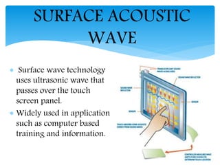  Surface wave technology
uses ultrasonic wave that
passes over the touch
screen panel.
 Widely used in application
such as computer based
training and information.
SURFACE ACOUSTIC
WAVE
 