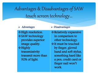 Advantages & Disadvantages of SAW
touch screen technology…
High resolution.
SAW technology
provides superior
image quality.
Highly
transmissivity
transmit more than
92% of light.
Relatively expansive
in comparison to
other technology.
It must be touched
by finger, gloved
hand and soft stylus,
something hard like
a pen, credit card or
finger nail won’t
work.
 Advantages  Disadvantages
 
