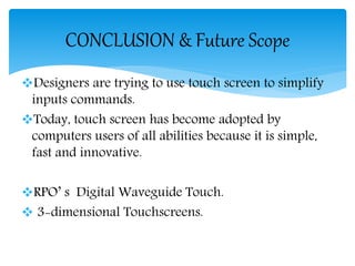 Designers are trying to use touch screen to simplify
inputs commands.
Today, touch screen has become adopted by
computers users of all abilities because it is simple,
fast and innovative.
RPO’ s Digital Waveguide Touch.
 3-dimensional Touchscreens.
CONCLUSION & Future Scope
 