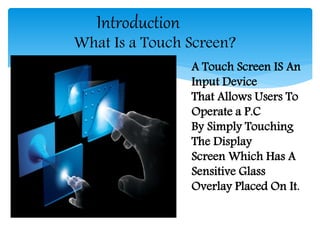 Introduction
What Is a Touch Screen?
A Touch Screen IS An
Input Device
That Allows Users To
Operate a P.C
By Simply Touching
The Display
Screen Which Has A
Sensitive Glass
Overlay Placed On It.
 