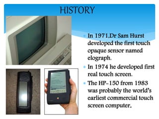 HISTORY
 In 1971,Dr Sam Hurst
developed the first touch
opaque sensor named
elograph.
 In 1974 he developed first
real touch screen.
 The HP-150 from 1983
was probably the world’s
earliest commercial touch
screen computer.
 