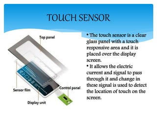 TOUCH SENSOR
* The touch sensor is a clear
glass panel with a touch
responsive area and it is
placed over the display
screen.
* It allows the electric
current and signal to pass
through it and change in
these signal is used to detect
the location of touch on the
screen.
 