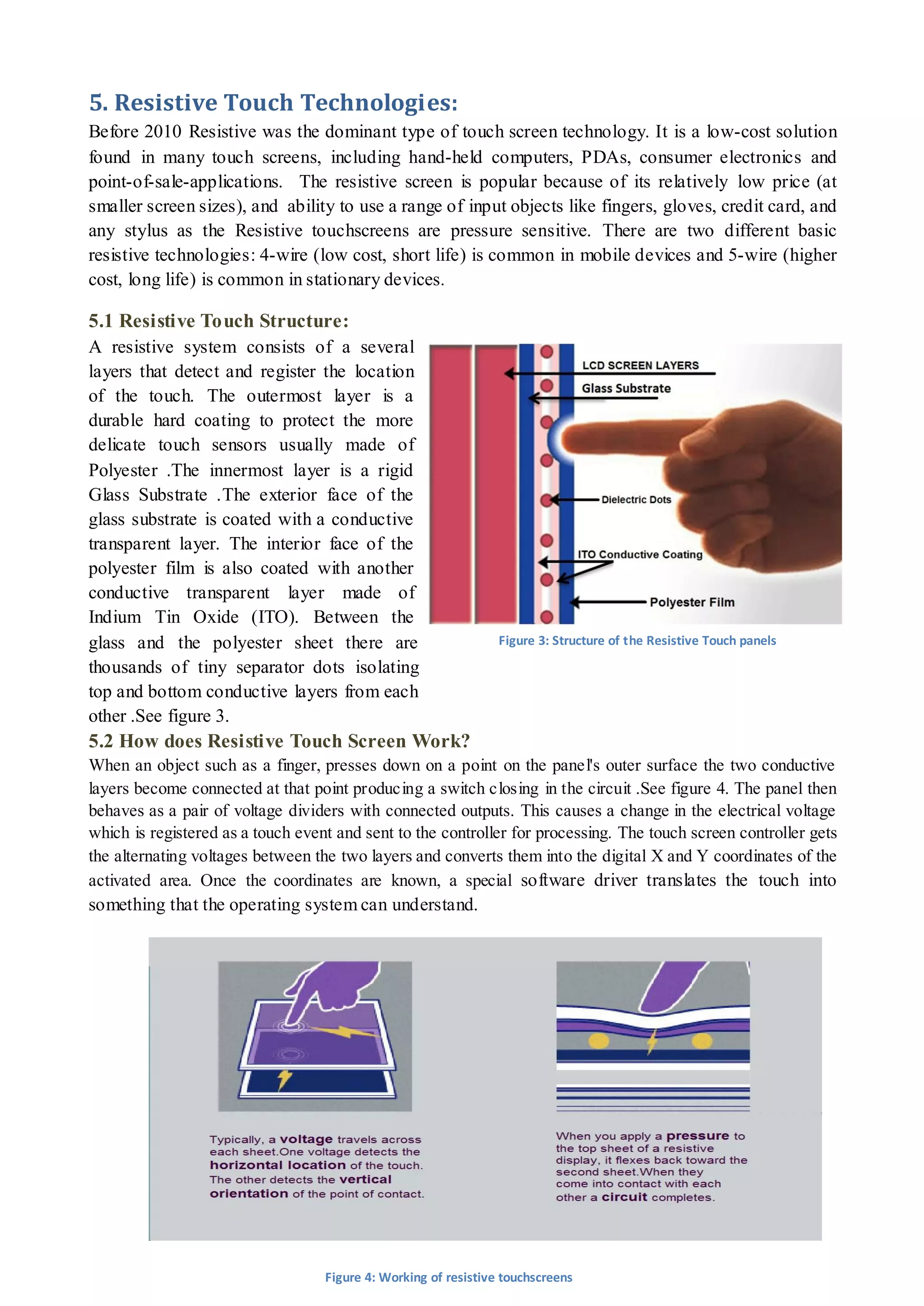 9 
5. Resistive Touch Technologies: 
Before 2010 Resistive was the dominant type of touch screen technology. It is a low-cost solution found in many touch screens, including hand-held computers, PDAs, consumer electronics and point-of-sale-applications. The resistive screen is popular because of its relatively low price (at smaller screen sizes), and ability to use a range of input objects like fingers, gloves, credit card, and any stylus as the Resistive touchscreens are pressure sensitive. There are two different basic resistive technologies: 4-wire (low cost, short life) is common in mobile devices and 5-wire (higher cost, long life) is common in stationary devices. 
5.1 Resistive Touch Structure: 
A resistive system consists of a several layers that detect and register the location of the touch. The outermost layer is a durable hard coating to protect the more delicate touch sensors usually made of Polyester .The innermost layer is a rigid Glass Substrate .The exterior face of the glass substrate is coated with a conductive transparent layer. The interior face of the polyester film is also coated with another conductive transparent layer made of Indium Tin Oxide (ITO). Between the glass and the polyester sheet there are thousands of tiny separator dots isolating top and bottom conductive layers from each other .See figure 3. 
5.2 How does Resistive Touch Screen Work? 
When an object such as a finger, presses down on a point on the panel's outer surface the two conductive layers become connected at that point producing a switch closing in the circuit .See figure 4. The panel then behaves as a pair of voltage dividers with connected outputs. This causes a change in the electrical voltage which is registered as a touch event and sent to the controller for processing. The touch screen controller gets the alternating voltages between the two layers and converts them into the digital X and Y coordinates of the activated area. Once the coordinates are known, a special software driver translates the touch into something that the operating system can understand. 
Figure 3: Structure of the Resistive Touch panels 
Figure 4: Working of resistive touchscreens  