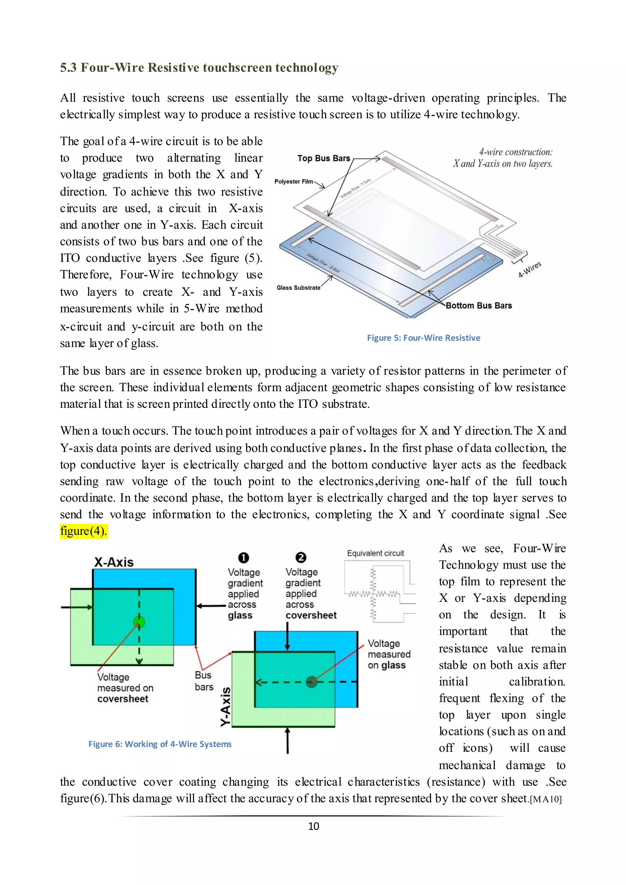 11 
5.3 Four-Wire Resistive touchscreen technology 
All resistive touch screens use essentially the same voltage-driven operating principles. The electrically simplest way to produce a resistive touch screen is to utilize 4-wire technology. 
The goal of a 4-wire circuit is to be able to produce two alternating linear voltage gradients in both the X and Y direction. To achieve this two resistive circuits are used, a circuit in X-axis and another one in Y-axis. Each circuit consists of two bus bars and one of the ITO conductive layers .See figure (5). Therefore, Four-Wire technology use two layers to create X- and Y-axis measurements while in 5-Wire method x-circuit and y-circuit are both on the same layer of glass. 
The bus bars are in essence broken up, producing a variety of resistor patterns in the perimeter of the screen. These individual elements form adjacent geometric shapes consisting of low resistance material that is screen printed directly onto the ITO substrate. 
When a touch occurs. The touch point introduces a pair of voltages for X and Y direction.The X and Y-axis data points are derived using both conductive planes. In the first phase of data collection, the top conductive layer is electrically charged and the bottom conductive layer acts as the feedback sending raw voltage of the touch point to the electronics ,deriving one-half of the full touch coordinate. In the second phase, the bottom layer is electrically charged and the top layer serves to send the voltage information to the electronics, completing the X and Y coordinate signal .See figure(4). 
As we see, Four-Wire Technology must use the top film to represent the X or Y-axis depending on the design. It is important that the resistance value remain stable on both axis after initial calibration. frequent flexing of the top layer upon single locations (such as on and off icons) will cause mechanical damage to the conductive cover coating changing its electrical characteristics (resistance) with use .See figure(6).This damage will affect the accuracy of the axis that represented by the cover sheet.[MA10] 
Figure 5: Four-Wire Resistive 
Figure 6: Working of 4-Wire Systems  