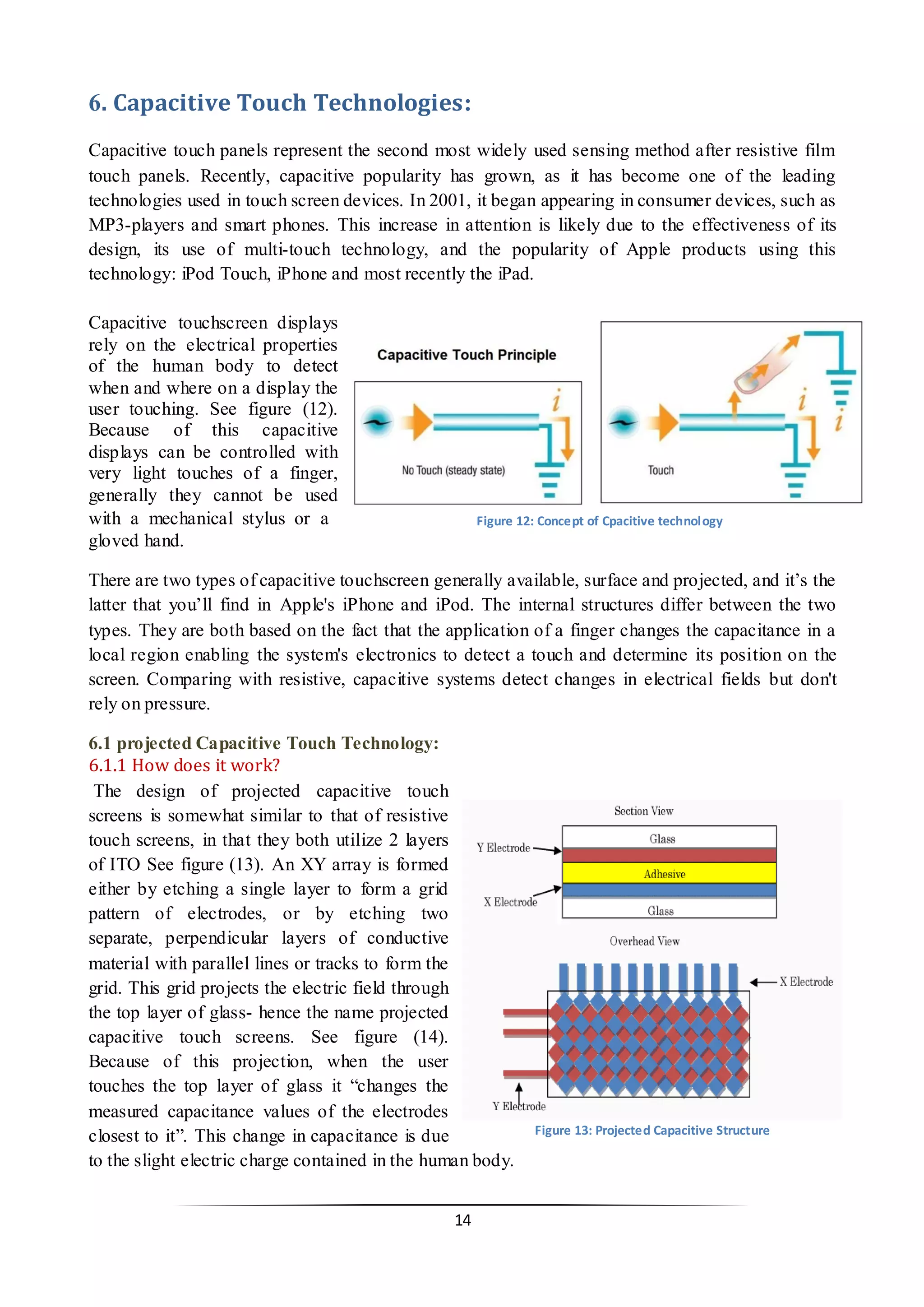 14 
6. Capacitive Touch Technologies: 
Capacitive touch panels represent the second most widely used sensing method after resistive film touch panels. Recently, capacitive popularity has grown, as it has become one of the leading technologies used in touch screen devices. In 2001, it began appearing in consumer devices, such as MP3-players and smart phones. This increase in attention is likely due to the effectiveness of its design, its use of multi-touch technology, and the popularity of Apple products using this technology: iPod Touch, iPhone and most recently the iPad. 
Capacitive touchscreen displays rely on the electrical properties of the human body to detect when and where on a display the user touching. See figure (12). Because of this capacitive displays can be controlled with very light touches of a finger, generally they cannot be used with a mechanical stylus or a gloved hand. 
There are two types of capacitive touchscreen generally available, surface and projected, and it’s the latter that you’ll find in Apple's iPhone and iPod. The internal structures differ between the two types. They are both based on the fact that the application of a finger changes the capacitance in a local region enabling the system's electronics to detect a touch and determine its position on the screen. Comparing with resistive, capacitive systems detect changes in electrical fields but don't rely on pressure. 
6.1 projected Capacitive Touch Technology: 
6.1.1 How does it work? 
The design of projected capacitive touch screens is somewhat similar to that of resistive touch screens, in that they both utilize 2 layers of ITO See figure (13). An XY array is formed either by etching a single layer to form a grid pattern of electrodes, or by etching two separate, perpendicular layers of conductive material with parallel lines or tracks to form the grid. This grid projects the electric field through the top layer of glass- hence the name projected capacitive touch screens. See figure (14). Because of this projection, when the user touches the top layer of glass it “changes the measured capacitance values of the electrodes closest to it”. This change in capacitance is due to the slight electric charge contained in the human body. 
Figure 12: Concept of Cpacitive technology 
Figure 13: Projected Capacitive Structure  