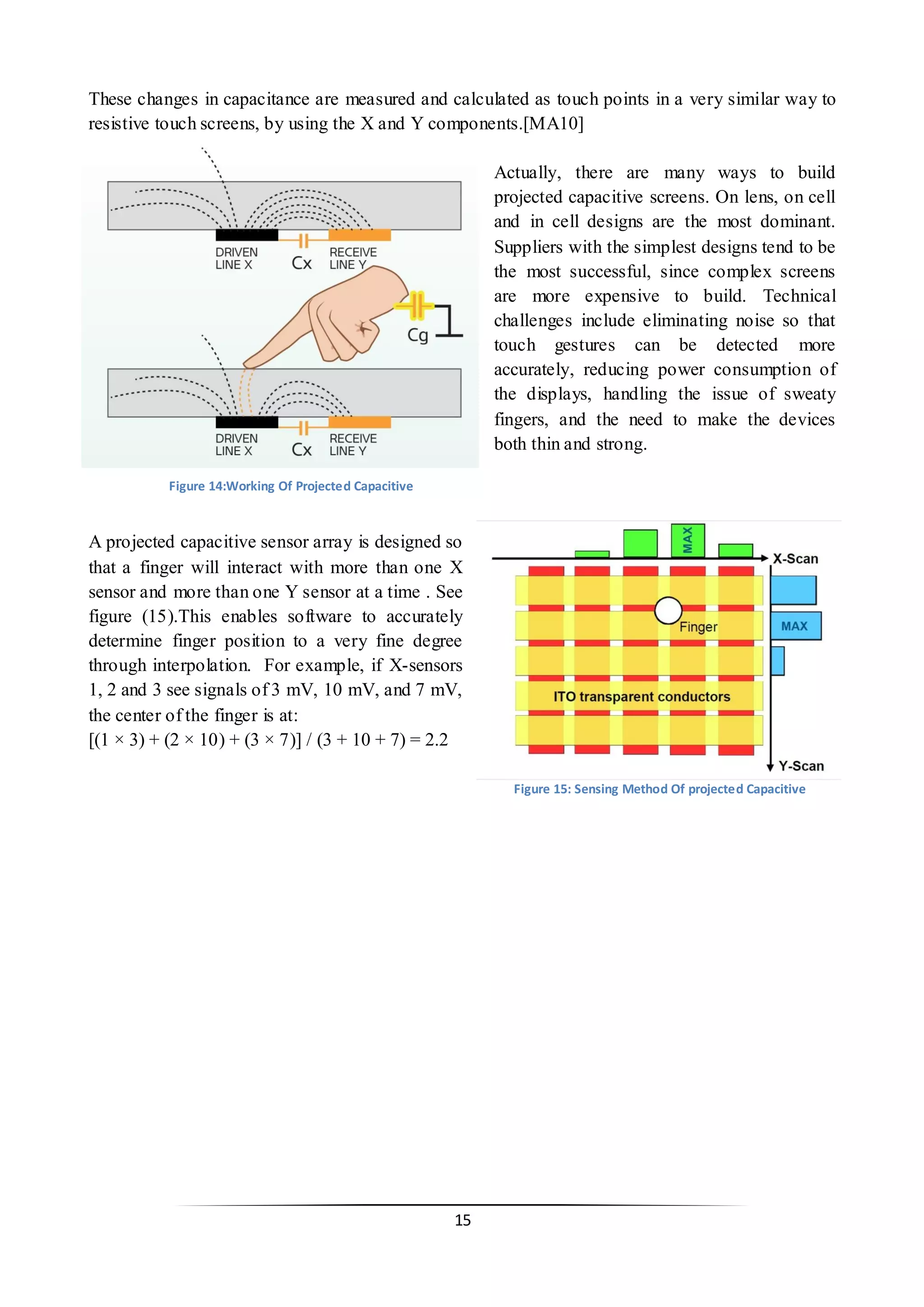 15 
These changes in capacitance are measured and calculated as touch points in a very similar way to resistive touch screens, by using the X and Y components.[MA10] 
Actually, there are many ways to build projected capacitive screens. On lens, on cell and in cell designs are the most dominant. Suppliers with the simplest designs tend to be the most successful, since complex screens are more expensive to build. Technical challenges include eliminating noise so that touch gestures can be detected more accurately, reducing power consumption of the displays, handling the issue of sweaty fingers, and the need to make the devices both thin and strong. 
A projected capacitive sensor array is designed so that a finger will interact with more than one X sensor and more than one Y sensor at a time . See figure (15).This enables software to accurately determine finger position to a very fine degree through interpolation. For example, if X-sensors 1, 2 and 3 see signals of 3 mV, 10 mV, and 7 mV, the center of the finger is at: 
[(1 × 3) + (2 × 10) + (3 × 7)] / (3 + 10 + 7) = 2.2 
Figure 15: Sensing Method Of projected Capacitive 
Figure 14:Working Of Projected Capacitive  